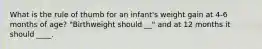 What is the rule of thumb for an infant's weight gain at 4-6 months of age? "Birthweight should __" and at 12 months it should ____.