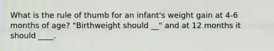 What is the rule of thumb for an infant's weight gain at 4-6 months of age? "Birthweight should __" and at 12 months it should ____.