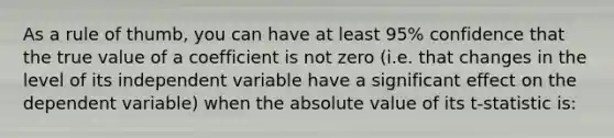 As a rule of thumb, you can have at least 95% confidence that the true value of a coefficient is not zero (i.e. that changes in the level of its independent variable have a significant effect on the dependent variable) when the absolute value of its t-statistic is: