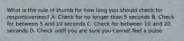 What is the rule of thumb for how long you should check for responsiveness? A. Check for no longer than 5 seconds B. Check for between 5 and 10 seconds C. Check for between 10 and 20 seconds D. Check until you are sure you cannot feel a pulse