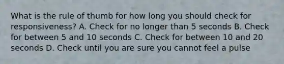 What is the rule of thumb for how long you should check for responsiveness? A. Check for no longer than 5 seconds B. Check for between 5 and 10 seconds C. Check for between 10 and 20 seconds D. Check until you are sure you cannot feel a pulse