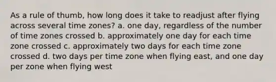 As a rule of thumb, how long does it take to readjust after flying across several time zones? a. one day, regardless of the number of time zones crossed b. approximately one day for each time zone crossed c. approximately two days for each time zone crossed d. two days per time zone when flying east, and one day per zone when flying west