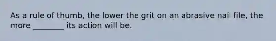 As a rule of thumb, the lower the grit on an abrasive nail file, the more ________ its action will be.