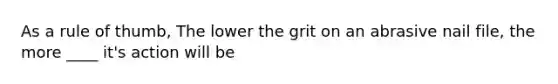 As a rule of thumb, The lower the grit on an abrasive nail file, the more ____ it's action will be