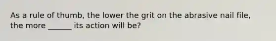 As a rule of thumb, the lower the grit on the abrasive nail file, the more ______ its action will be?