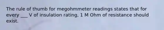 The rule of thumb for megohmmeter readings states that for every ___ V of insulation rating, 1 M Ohm of resistance should exist.