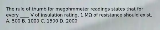 The rule of thumb for megohmmeter readings states that for every ____ V of insulation rating, 1 MΩ of resistance should exist. A. 500 B. 1000 C. 1500 D. 2000