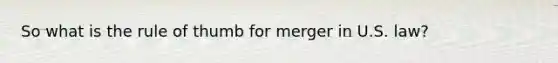 So what is the rule of thumb for merger in U.S. law?