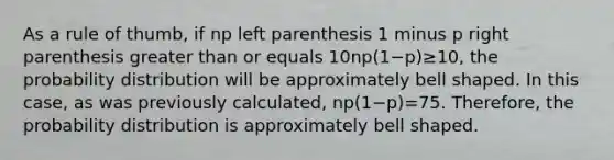 As a rule of​ thumb, if np left parenthesis 1 minus p right parenthesis <a href='https://www.questionai.com/knowledge/ktgHnBD4o3-greater-than' class='anchor-knowledge'>greater than</a> or equals 10np(1−p)≥10​, the probability distribution will be approximately bell shaped. In this​ case, as was previously​ calculated, np(1−p)=75. ​Therefore, the probability distribution is approximately bell shaped.