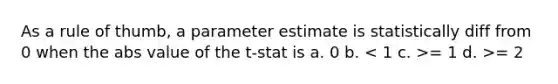 As a rule of thumb, a parameter estimate is statistically diff from 0 when the abs value of the t-stat is a. 0 b. = 1 d. >= 2