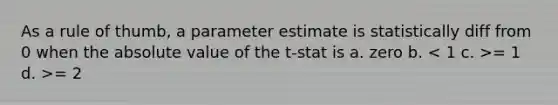 As a rule of thumb, a parameter estimate is statistically diff from 0 when the absolute value of the t-stat is a. zero b. = 1 d. >= 2