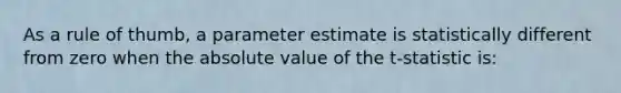 As a rule of thumb, a parameter estimate is statistically different from zero when the absolute value of the t-statistic is: