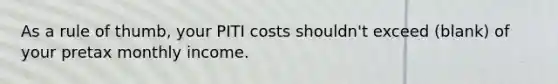 As a rule of thumb, your PITI costs shouldn't exceed (blank) of your pretax monthly income.