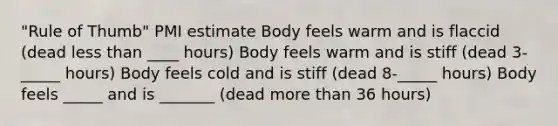 "Rule of Thumb" PMI estimate Body feels warm and is flaccid (dead <a href='https://www.questionai.com/knowledge/k7BtlYpAMX-less-than' class='anchor-knowledge'>less than</a> ____ hours) Body feels warm and is stiff (dead 3-_____ hours) Body feels cold and is stiff (dead 8-_____ hours) Body feels _____ and is _______ (dead <a href='https://www.questionai.com/knowledge/keWHlEPx42-more-than' class='anchor-knowledge'>more than</a> 36 hours)