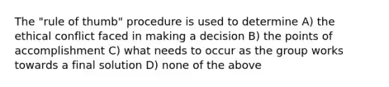 The "rule of thumb" procedure is used to determine A) the ethical conflict faced in making a decision B) the points of accomplishment C) what needs to occur as the group works towards a final solution D) none of the above