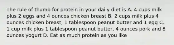 The rule of thumb for protein in your daily diet is A. 4 cups milk plus 2 eggs and 4 ounces chicken breast B. 2 cups milk plus 4 ounces chicken breast, 1 tablespoon peanut butter and 1 egg C. 1 cup milk plus 1 tablespoon peanut butter, 4 ounces pork and 8 ounces yogurt D. Eat as much protein as you like