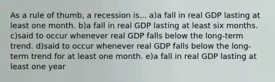 As a rule of thumb, a recession is... a)a fall in real GDP lasting at least one month. b)a fall in real GDP lasting at least six months. c)said to occur whenever real GDP falls below the long-term trend. d)said to occur whenever real GDP falls below the long-term trend for at least one month. e)a fall in real GDP lasting at least one year