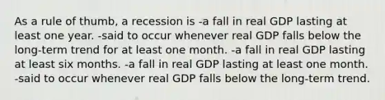 As a rule of thumb, a recession is -a fall in real GDP lasting at least one year. -said to occur whenever real GDP falls below the long-term trend for at least one month. -a fall in real GDP lasting at least six months. -a fall in real GDP lasting at least one month. -said to occur whenever real GDP falls below the long-term trend.