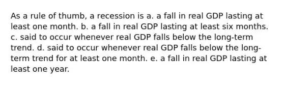 As a rule of thumb, a recession is a. a fall in real GDP lasting at least one month. b. a fall in real GDP lasting at least six months. c. said to occur whenever real GDP falls below the long-term trend. d. said to occur whenever real GDP falls below the long-term trend for at least one month. e. a fall in real GDP lasting at least one year.