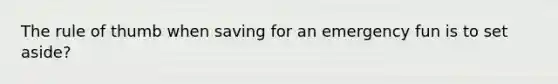 The rule of thumb when saving for an emergency fun is to set aside?