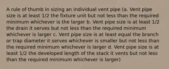 A rule of thumb in sizing an individual vent pipe (a. Vent pipe size is at least 1/2 the fixture unit but not less than the required minimum whichever is the larger b. Vent pipe size is at least 1/2 the drain it serves but not less than the required minimum whichever is larger c. Vent pipe size is at least equal the branch or trap diameter it serves whichever is smaller but not less than the required minimum whichever is larger d. Vent pipe size is at least 1/2 the developed length of the stack it vents but not less than the required minimum whichever is larger)