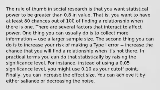 The rule of thumb in social research is that you want statistical power to be greater than 0.8 in value. That is, you want to have at least 80 chances out of 100 of finding a relationship when there is one. There are several factors that interact to affect power. One thing you can usually do is to collect more information -- use a larger sample size. The second thing you can do is to increase your risk of making a Type I error -- increase the chance that you will find a relationship when it's not there. In practical terms you can do that statistically by raising the significance level. For instance, instead of using a 0.05 significance level, you might use 0.10 as your cutoff point. Finally, you can increase the effect size. You can achieve it by either saliance or decreasing the noise.