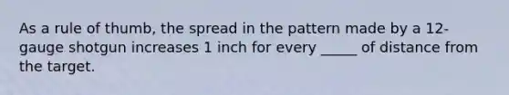 As a rule of thumb, the spread in the pattern made by a 12-gauge shotgun increases 1 inch for every _____ of distance from the target.
