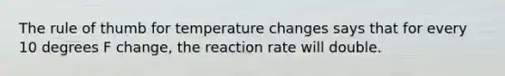 The rule of thumb for temperature changes says that for every 10 degrees F change, the reaction rate will double.