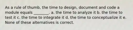 As a rule of thumb, the time to design, document and code a module equals ________. a. the time to analyze it b. the time to test it c. the time to integrate it d. the time to conceptualize it e. None of these alternatives is correct.