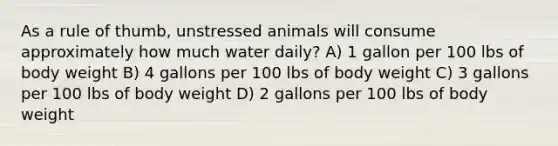 As a rule of thumb, unstressed animals will consume approximately how much water daily? A) 1 gallon per 100 lbs of body weight B) 4 gallons per 100 lbs of body weight C) 3 gallons per 100 lbs of body weight D) 2 gallons per 100 lbs of body weight