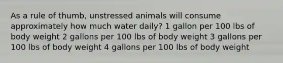 As a rule of thumb, unstressed animals will consume approximately how much water daily? 1 gallon per 100 lbs of body weight 2 gallons per 100 lbs of body weight 3 gallons per 100 lbs of body weight 4 gallons per 100 lbs of body weight