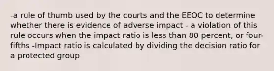 -a rule of thumb used by the courts and the EEOC to determine whether there is evidence of adverse impact - a violation of this rule occurs when the impact ratio is less than 80 percent, or four-fifths -Impact ratio is calculated by dividing the decision ratio for a protected group