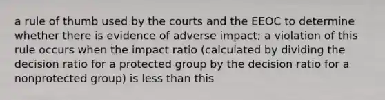 a rule of thumb used by the courts and the EEOC to determine whether there is evidence of adverse impact; a violation of this rule occurs when the impact ratio (calculated by dividing the decision ratio for a protected group by the decision ratio for a nonprotected group) is less than this