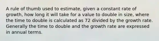 A rule of thumb used to estimate, given a constant rate of growth, how long it will take for a value to double in size, where the time to double is calculated as 72 divided by the growth rate. Generally the time to double and the growth rate are expressed in annual terms.