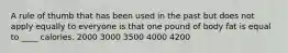 A rule of thumb that has been used in the past but does not apply equally to everyone is that one pound of body fat is equal to ____ calories.​ 2000​ ​3000 ​3500 ​4000 ​4200