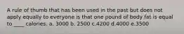 A rule of thumb that has been used in the past but does not apply equally to everyone is that one pound of body fat is equal to ____ calories. a. 3000 b. 2500 c.4200 d.4000 e.3500