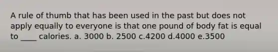 A rule of thumb that has been used in the past but does not apply equally to everyone is that one pound of body fat is equal to ____ calories. a. 3000 b. 2500 c.4200 d.4000 e.3500