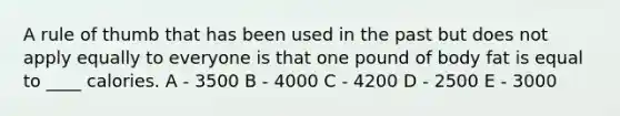 A rule of thumb that has been used in the past but does not apply equally to everyone is that one pound of body fat is equal to ____ calories. A - 3500 B - 4000 C - 4200 D - 2500 E - 3000