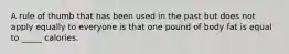 A rule of thumb that has been used in the past but does not apply equally to everyone is that one pound of body fat is equal to _____ calories.