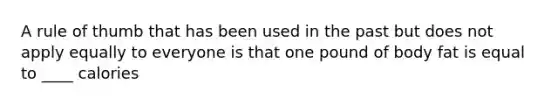 A rule of thumb that has been used in the past but does not apply equally to everyone is that one pound of body fat is equal to ____ calories
