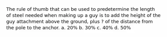 The rule of thumb that can be used to predetermine the length of steel needed when making up a guy is to add the height of the guy attachment above the ground, plus ? of the distance from the pole to the anchor. a. 20% b. 30% c. 40% d. 50%