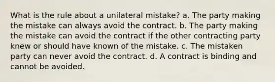 What is the rule about a unilateral mistake? a. The party making the mistake can always avoid the contract. b. The party making the mistake can avoid the contract if the other contracting party knew or should have known of the mistake. c. The mistaken party can never avoid the contract. d. A contract is binding and cannot be avoided.