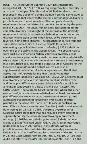 RULE: The United States Supreme Court has consistently interpreted 28 U.S.C.S. § 1332 as requiring complete diversity: In a case with multiple plaintiffs and multiple defendants, the presence in the action of a single plaintiff from the same state as a single defendant deprives the district court of original diversity jurisdiction over the entire action. The complete diversity requirement is not mandated by the Constitution or by the plain text of § 1332(a). The Court, nonetheless, has adhered to the complete diversity rule in light of the purpose of the diversity requirement, which is to provide a federal forum for important disputes where state courts might favor, or be perceived as favoring, home-state litigants. The presence of parties from the same state on both sides of a case dispels this concern, eliminating a principal reason for conferring § 1332 jurisdiction over any of the claims in the action. FACTS: Two circuits courts were split as to whether a federal court in a diversity action could exercise supplemental jurisdiction over additional plaintiffs whose claims did not satisfy the minimum amount in controversy in a class action suit. The United States Court of Appeals for the Eleventh Circuit affirmed a district court's exercise of supplemental jurisdiction. And in a separate suit, the United States Court of Appeals for the First Circuit found that supplemental jurisdiction was lacking. ISSUE: Can a federal court in a diversity action exercise supplemental jurisdiction over additional plaintiffs whose claims did not satisfy the minimum amount in controversy in a class action suit? ANSWER: Yes CONCLUSION: The Supreme Court found that, where the other elements of jurisdiction were satisfied and at least one named plaintiff met the amount-in-controversy requirement, § 1367 authorized supplemental jurisdiction over claims of other plaintiffs in the same U.S. Const. art. III case or controversy, even if those claims were for less than the jurisdictional amount. By enacting 28 U.S.C.S. § 1367, Congress overruled prior Supreme Court precedent that had required every plaintiff to separately satisfy the amount-in-controversy requirement. Although § 1367(b) precluded supplemental jurisdiction over claims of plaintiffs joined under Fed. R. Civ. P. 19 or intervenors under Fed. R. Civ. P. 24, nothing in the statute withheld jurisdiction over claims of plaintiffs permissively joined under Fed. R. Civ. P. 20 or certified as class members under Fed. R. Civ. P. 23. The Class Action Fairness Act, Pub. L. No. 109-2, 119 Stat. 4, did not affect the Court's interpretation of 28 U.S.C.S. § 1367.