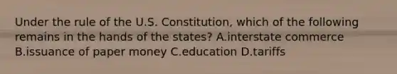 Under the rule of the U.S. Constitution, which of the following remains in the hands of the states? A.interstate commerce B.issuance of paper money C.education D.tariffs