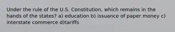 Under the rule of the U.S. Constitution, which remains in the hands of the states? a) education b) issuance of paper money c) interstate commerce d)tariffs