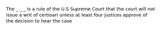 The _ _ _ is a rule of the U.S Supreme Court that the court will not issue a writ of certioari unless at least four justices approve of the decision to hear the case