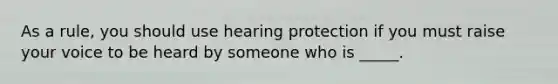 As a rule, you should use hearing protection if you must raise your voice to be heard by someone who is _____.