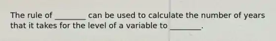 The rule of​ ________ can be used to calculate the number of years that it takes for the level of a variable to​ ________.