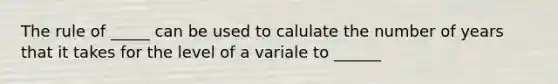 The rule of _____ can be used to calulate the number of years that it takes for the level of a variale to ______