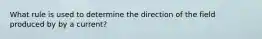 What rule is used to determine the direction of the field produced by by a current?
